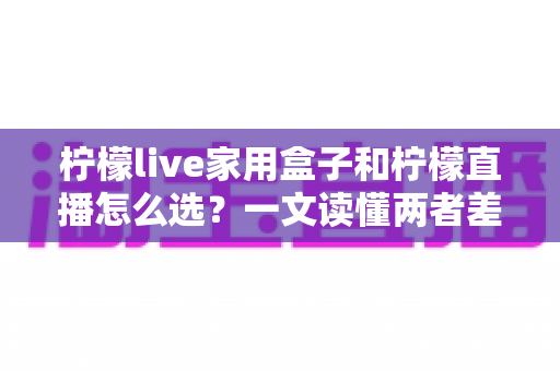 柠檬live家用盒子和柠檬直播怎么选？一文读懂两者差异，帮你轻松做决定