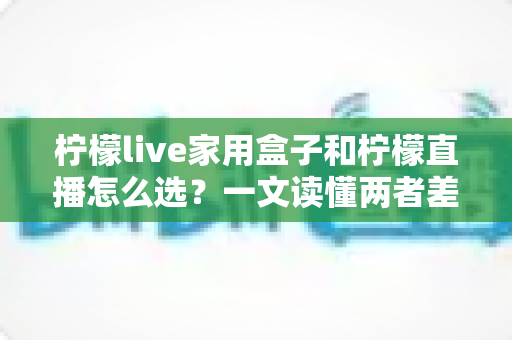 柠檬live家用盒子和柠檬直播怎么选？一文读懂两者差异，帮你轻松做决定