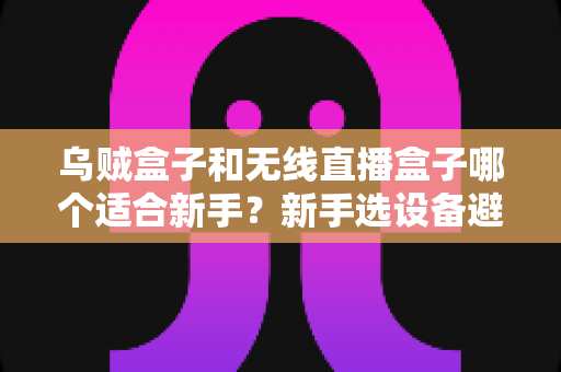 乌贼盒子和无线直播盒子哪个适合新手？新手选设备避坑指南与深度对比解析
