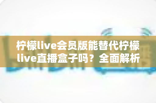 柠檬live会员版能替代柠檬live直播盒子吗？全面解析两大方案差异与选择指南