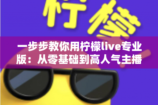 一步步教你用柠檬live专业版:从零基础到高人气主播的完整实战指南 一步步教你用柠檬live专业版:从零基础到高人气主播的完整实战指南