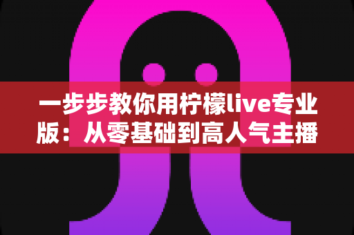 一步步教你用柠檬live专业版:从零基础到高人气主播的完整实战指南 一步步教你用柠檬live专业版:从零基础到高人气主播的完整实战指南