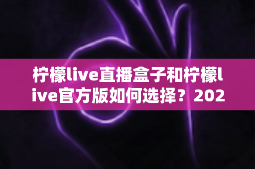 柠檬live直播盒子和柠檬live官方版如何选择？2024年最全选购指南与使用体验分享