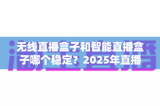 无线直播盒子和智能直播盒子哪个稳定？2025年直播设备选购深度解析与实用指南