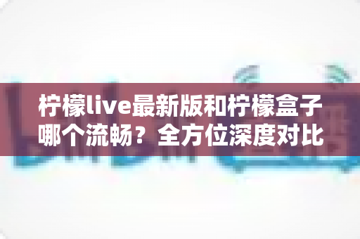 柠檬live最新版和柠檬盒子哪个流畅?全方位深度对比帮你选对直播软件 柠檬live最新版和柠檬盒子哪个流畅?全方位深度对比帮你选对直播软件