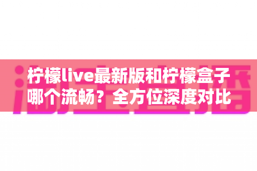 柠檬live最新版和柠檬盒子哪个流畅？全方位深度对比帮你选对直播软件