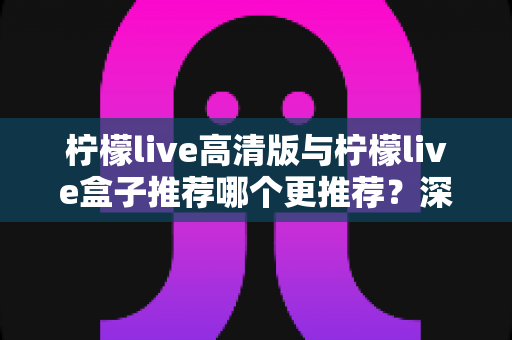柠檬live高清版与柠檬live盒子推荐哪个更推荐？深度对比评测助你选出最佳观影方案