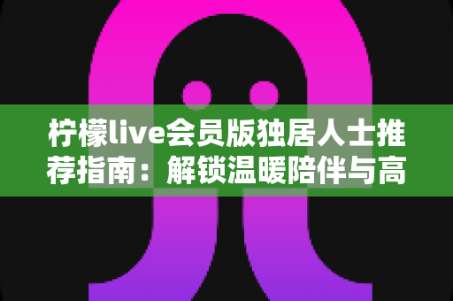 柠檬live会员版独居人士推荐指南：解锁温暖陪伴与高品质独居生活