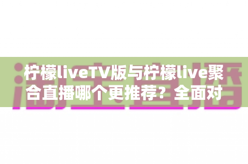 柠檬liveTV版与柠檬live聚合直播哪个更推荐?全面对比帮你找到最适合的大屏直播方案 柠檬liveTV版与柠檬live聚合直播哪个更推荐?全面对比帮你找到最适合的大屏直播方案