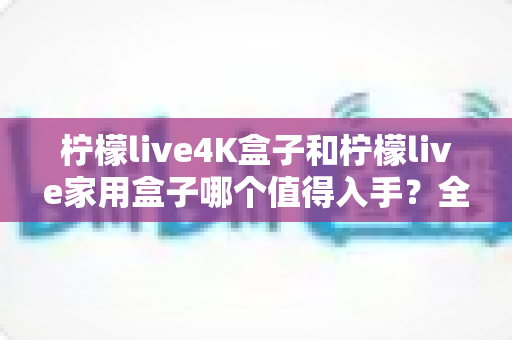 柠檬live4K盒子和柠檬live家用盒子哪个值得入手?全面对比帮你选对不踩坑 柠檬live4K盒子和柠檬live家用盒子哪个值得入手?全面对比帮你选对不踩坑