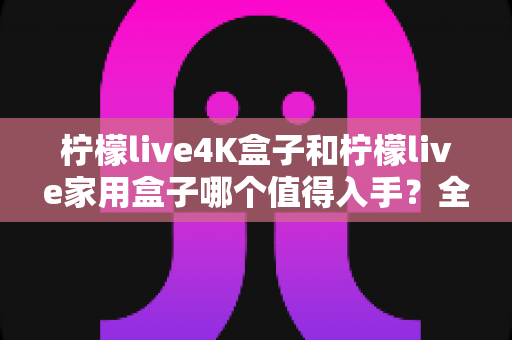 柠檬live4K盒子和柠檬live家用盒子哪个值得入手?全面对比帮你选对不踩坑 柠檬live4K盒子和柠檬live家用盒子哪个值得入手?全面对比帮你选对不踩坑