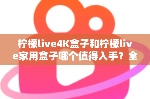 柠檬live4K盒子和柠檬live家用盒子哪个值得入手？全面对比帮你选对不踩坑