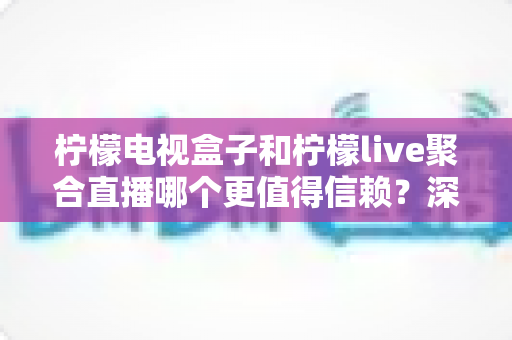 柠檬电视盒子和柠檬live聚合直播哪个更值得信赖？深度对比解析与理性选择指南