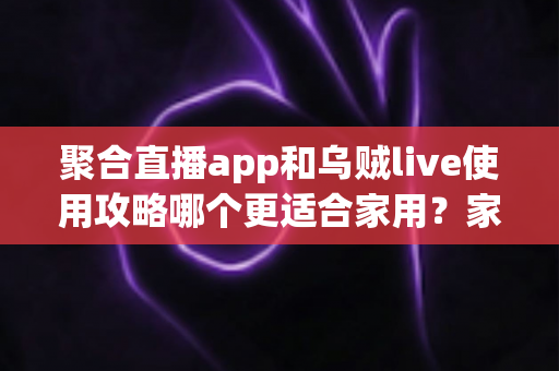聚合直播app和乌贼live使用攻略哪个更适合家用？家庭用户必看的全面对比评测与选择指南