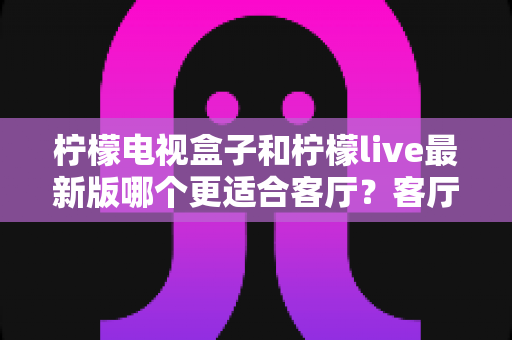 柠檬电视盒子和柠檬live最新版哪个更适合客厅？客厅大屏观影方案全面对比与选购指南