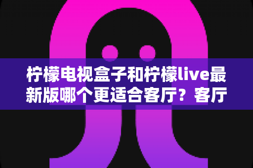 柠檬电视盒子和柠檬live最新版哪个更适合客厅？客厅大屏观影方案全面对比与选购指南