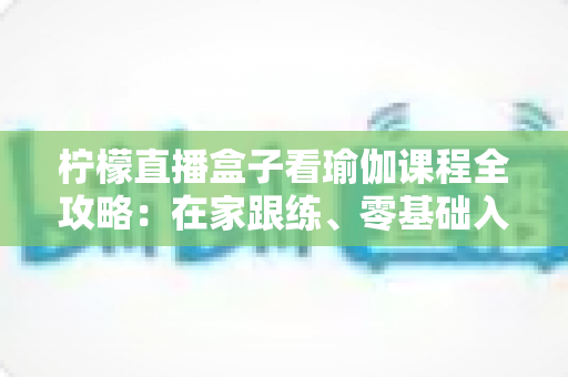 柠檬直播盒子看瑜伽课程全攻略：在家跟练、零基础入门与健康塑形的实用指南