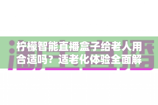 柠檬智能直播盒子给老人用合适吗？适老化体验全面解析与家庭选购指南