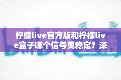 柠檬live官方版和柠檬live盒子哪个信号更稳定？深度对比解析与选购全指南