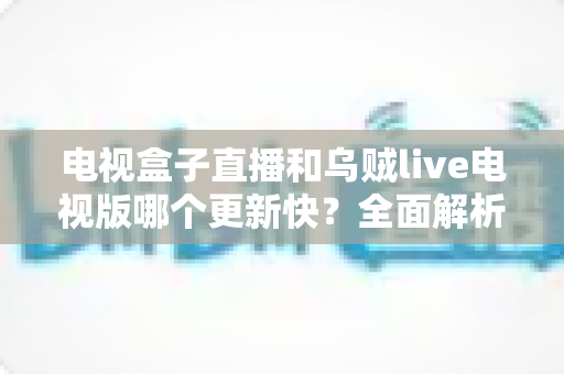 电视盒子直播和乌贼live电视版哪个更新快？全面解析两大直播方案的更新频率与使用体验