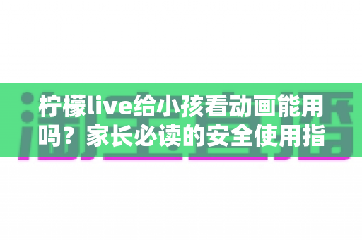 柠檬live给小孩看动画能用吗?家长必读的安全使用指南与实用建议 柠檬live给小孩看动画能用吗?家长必读的安全使用指南与实用建议
