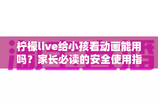 柠檬live给小孩看动画能用吗？家长必读的安全使用指南与实用建议