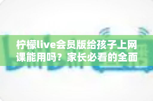 柠檬live会员版给孩子上网课能用吗？家长必看的全面解析与实用指南