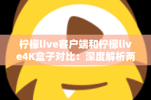 柠檬live客户端和柠檬live4K盒子对比：深度解析两大观影方案，帮你找到最适合的家庭影音选择