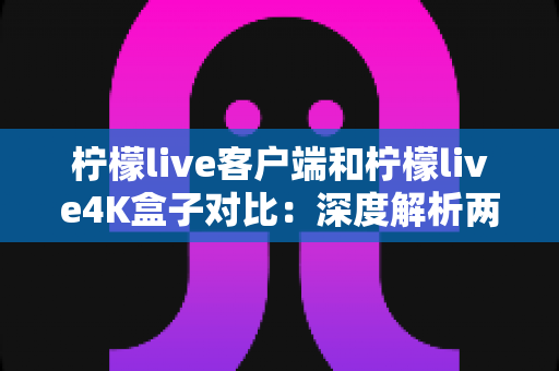 柠檬live客户端和柠檬live4K盒子对比：深度解析两大观影方案，帮你找到最适合的家庭影音选择