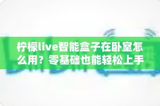 柠檬live智能盒子在卧室怎么用？零基础也能轻松上手的卧室影音指南