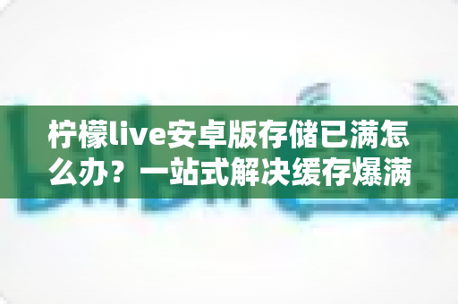 柠檬live安卓版存储已满怎么办?一站式解决缓存爆满问题的实用指南 柠檬live安卓版存储已满怎么办?一站式解决缓存爆满问题的实用指南