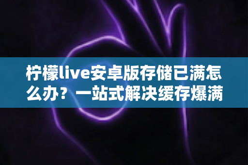 柠檬live安卓版存储已满怎么办？一站式解决缓存爆满问题的实用指南