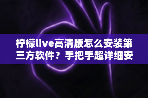 柠檬live高清版怎么安装第三方软件？手把手超详细安装教程与避坑指南，新手一看就会！