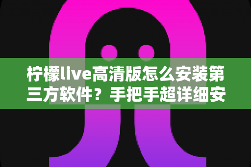 柠檬live高清版怎么安装第三方软件？手把手超详细安装教程与避坑指南，新手一看就会！
