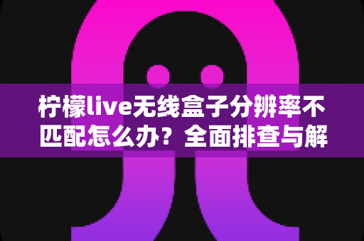 柠檬live无线盒子分辨率不匹配怎么办?全面排查与解决指南助您快速恢复清晰画质 柠檬live无线盒子分辨率不匹配怎么办?全面排查与解决指南助您快速恢复清晰画质
