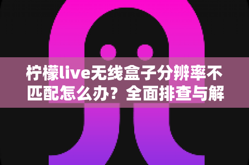 柠檬live无线盒子分辨率不匹配怎么办?全面排查与解决指南助您快速恢复清晰画质 柠檬live无线盒子分辨率不匹配怎么办?全面排查与解决指南助您快速恢复清晰画质