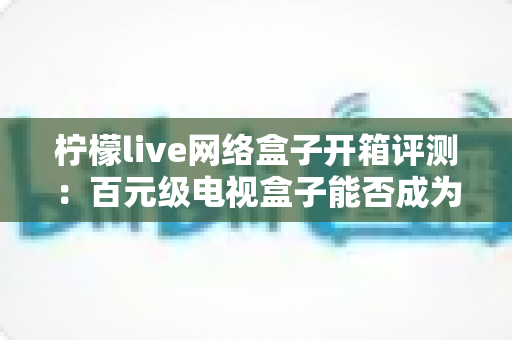 柠檬live网络盒子开箱评测：百元级电视盒子能否成为你的客厅影音新宠？