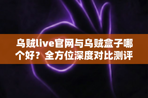 乌贼live官网与乌贼盒子哪个好？全方位深度对比测评，帮你找到最适合的直播观看方案