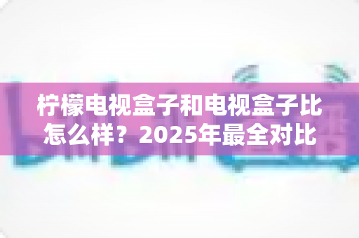 柠檬电视盒子和电视盒子比怎么样？2025年最全对比选购指南，帮你找到最适合的大屏观影方案
