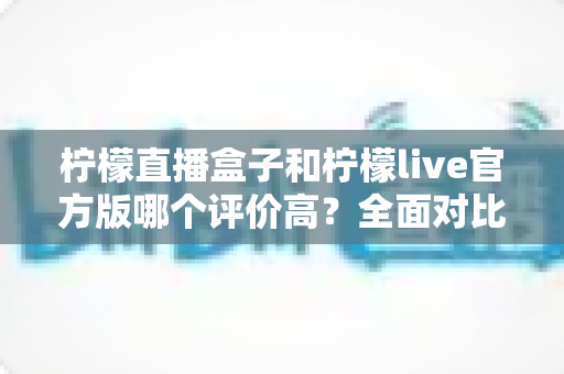 柠檬直播盒子和柠檬live官方版哪个评价高？全面对比分析与选择指南