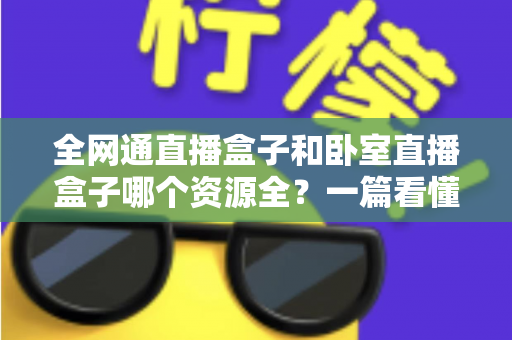 全网通直播盒子和卧室直播盒子哪个资源全?一篇看懂两者差异与选购指南 全网通直播盒子和卧室直播盒子哪个资源全?一篇看懂两者差异与选购指南
