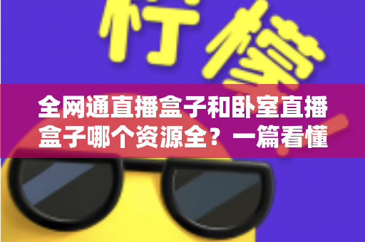 全网通直播盒子和卧室直播盒子哪个资源全?一篇看懂两者差异与选购指南 全网通直播盒子和卧室直播盒子哪个资源全?一篇看懂两者差异与选购指南