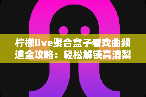 柠檬live聚合盒子看戏曲频道全攻略：轻松解锁高清梨园好戏的智能观看指南
