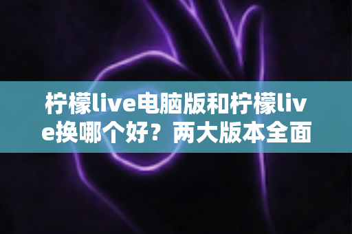 柠檬live电脑版和柠檬live换哪个好?两大版本全面对比评测与选择指南 柠檬live电脑版和柠檬live换哪个好?两大版本全面对比评测与选择指南
