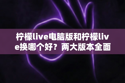 柠檬live电脑版和柠檬live换哪个好?两大版本全面对比评测与选择指南 柠檬live电脑版和柠檬live换哪个好?两大版本全面对比评测与选择指南