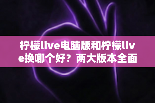 柠檬live电脑版和柠檬live换哪个好?两大版本全面对比评测与选择指南 柠檬live电脑版和柠檬live换哪个好?两大版本全面对比评测与选择指南