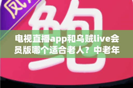 电视直播app和乌贼live会员版哪个适合老人?中老年家庭选电视软件实用指南 电视直播app和乌贼live会员版哪个适合老人?中老年家庭选电视软件实用指南
