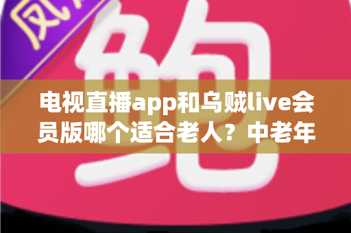 电视直播app和乌贼live会员版哪个适合老人？中老年家庭选电视软件实用指南