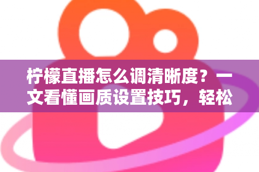 柠檬直播怎么调清晰度?一文看懂画质设置技巧,轻松享受高清观看体验 柠檬直播怎么调清晰度?一文看懂画质设置技巧,轻松享受高清观看体验