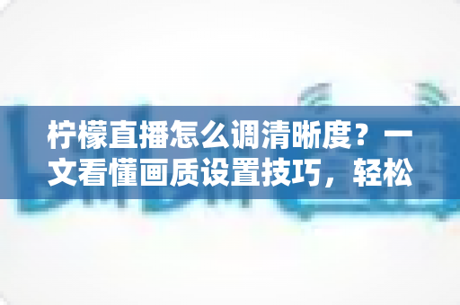 柠檬直播怎么调清晰度?一文看懂画质设置技巧,轻松享受高清观看体验 柠檬直播怎么调清晰度?一文看懂画质设置技巧,轻松享受高清观看体验